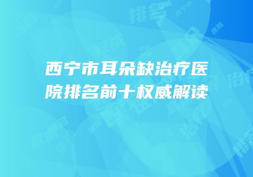 西宁市耳朵缺治疗医院排名前十权威解读