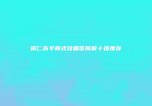 铜仁市半韩式纹眉医院前十强推荐