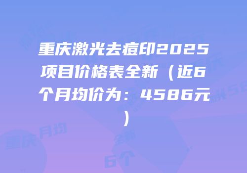 重庆激光去痘印2025项目价格表全新（近6个月均价为：4586元）