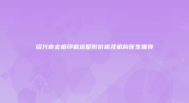绍兴市去痘印痘坑整形价格及机构医生推荐