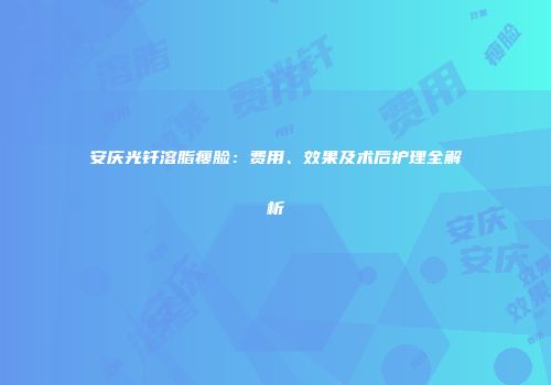 安庆光钎溶脂瘦脸：费用、效果及术后护理全解析