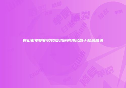 白山市单侧唇裂修复术医院排名前十权威精选
