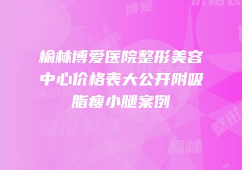 榆林博爱医院整形美容中心价格表大公开附吸脂瘦小腿案例