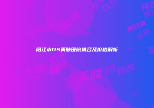 阳江市OS美肤医院排名及价格解析