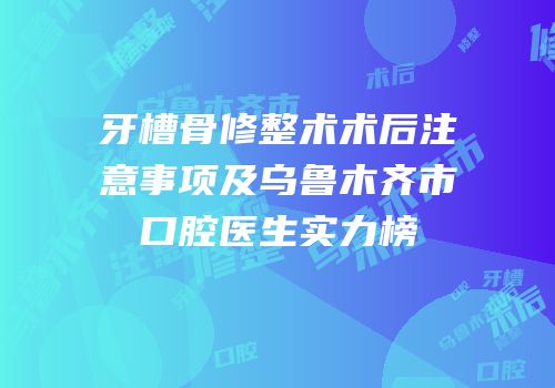 牙槽骨修整术术后注意事项及乌鲁木齐市口腔医生实力榜