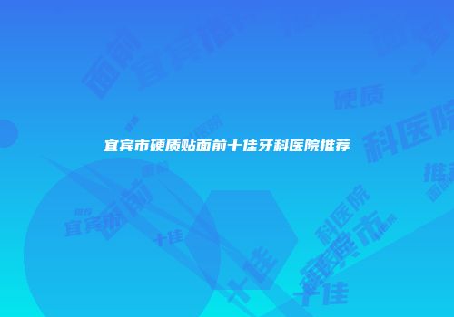 宜宾市硬质贴面前十佳牙科医院推荐