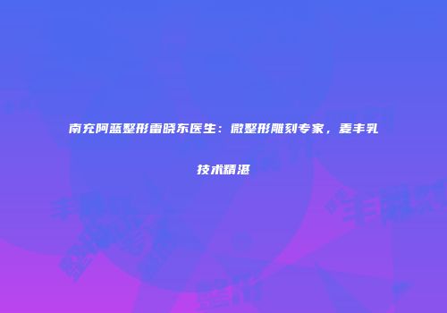 南充阿蓝整形雷晓东医生：微整形雕刻专家，麦丰乳技术精湛