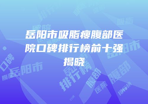 岳阳市吸脂瘦腹部医院口碑排行榜前十强揭晓