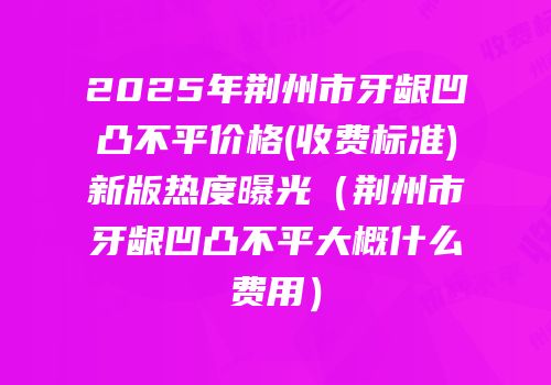 2025年荆州市牙龈凹凸不平价格(收费标准)新版热度曝光（荆州市牙龈凹凸不平大概什么费用）