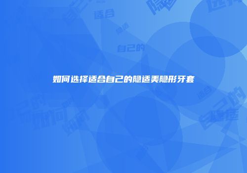 如何选择适合自己的隐适美隐形牙套
