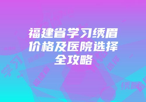 福建省学习绣眉价格及医院选择全攻略
