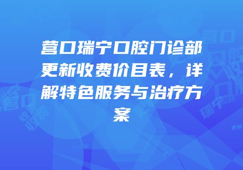 营口瑞宁口腔门诊部更新收费价目表，详解特色服务与治疗方案