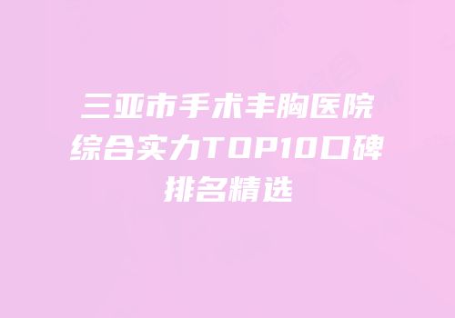 三亚市手术丰胸医院综合实力TOP10口碑排名精选