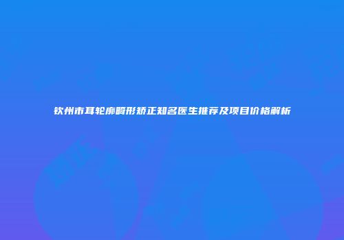 钦州市耳轮廓畸形矫正知名医生推荐及项目价格解析