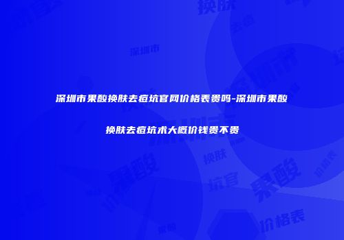 深圳市果酸换肤去痘坑官网价格表贵吗-深圳市果酸换肤去痘坑术大概价钱贵不贵