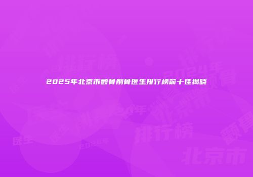 2025年北京市颧骨削骨医生排行榜前十佳揭晓