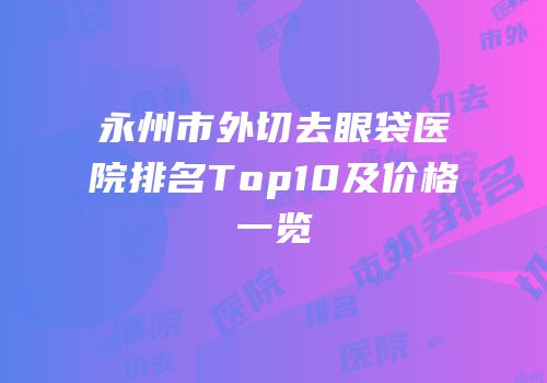 永州市外切去眼袋医院排名Top10及价格一览