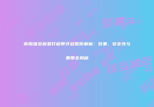 南阳维多利亚打桩带牙冠整形解析：效果、安全性与费用全揭秘