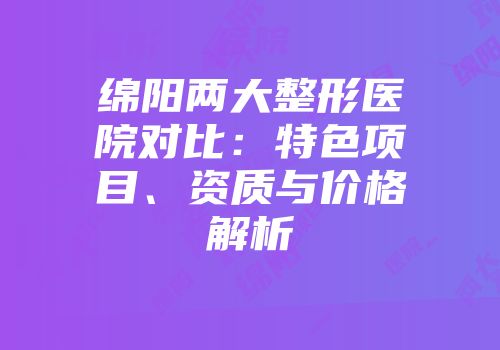 绵阳两大整形医院对比：特色项目、资质与价格解析