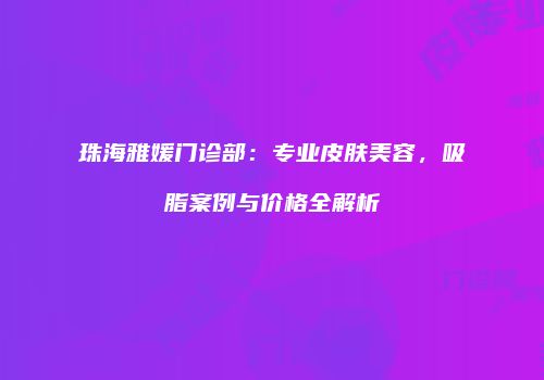 珠海雅媛门诊部：专业皮肤美容，吸脂案例与价格全解析