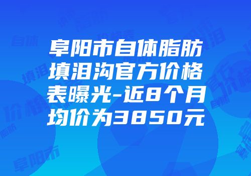 阜阳市自体脂肪填泪沟官方价格表曝光-近8个月均价为3850元