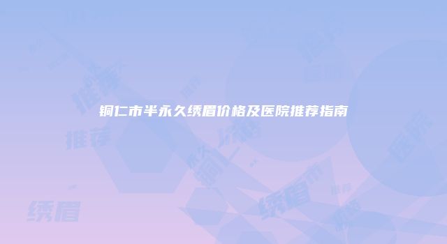 铜仁市半永久绣眉价格及医院推荐指南