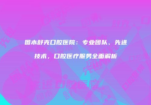 图木舒克口腔医院：专业团队、先进技术，口腔医疗服务全面解析