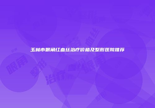玉林市眼角红血丝治疗价格及整形医院推荐