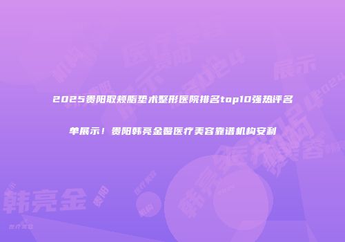 2025贵阳取颊脂垫术整形医院排名top10强热评名单展示！贵阳韩亮金馨医疗美容靠谱机构安利