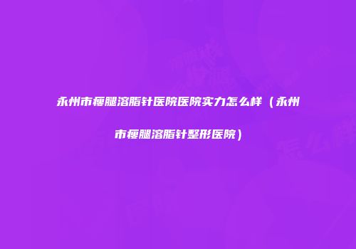 永州市瘦腿溶脂针医院医院实力怎么样（永州市瘦腿溶脂针整形医院）