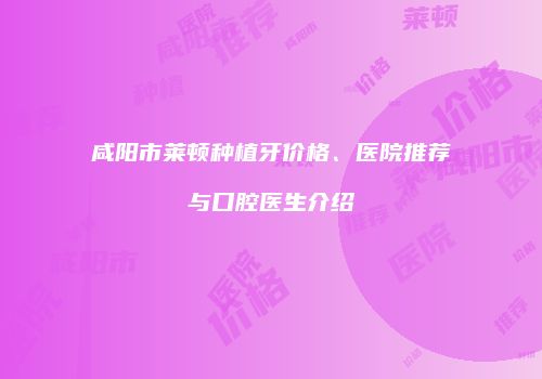 咸阳市莱顿种植牙价格、医院推荐与口腔医生介绍
