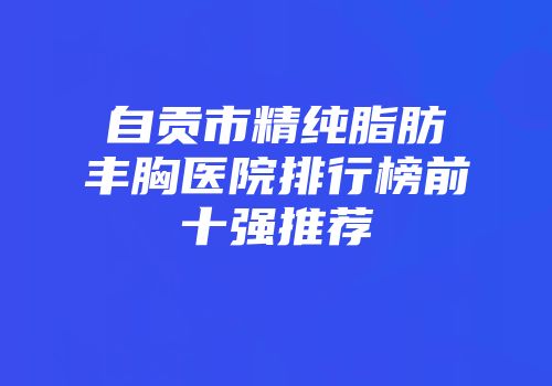 自贡市精纯脂肪丰胸医院排行榜前十强推荐