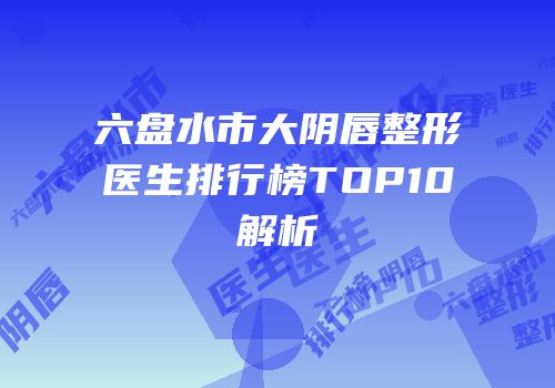 六盘水市大阴唇整形医生排行榜TOP10解析
