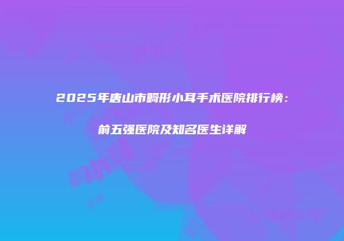 2025年唐山市畸形小耳手术医院排行榜：前五强医院及知名医生详解