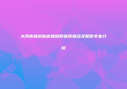 大同市玻尿酸食物提取医院排名及整形专家介绍