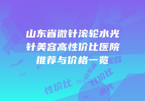 山东省微针滚轮水光针美容高性价比医院推荐与价格一览