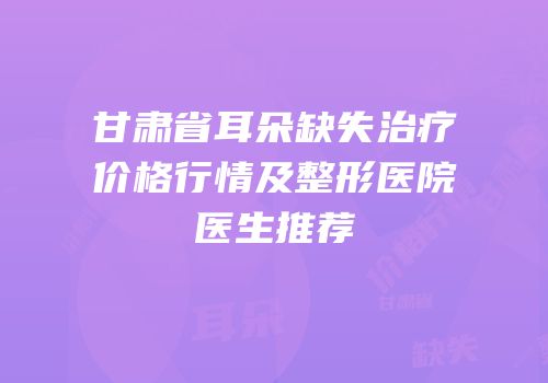 甘肃省耳朵缺失治疗价格行情及整形医院医生推荐