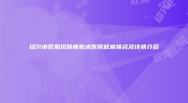 绍兴市咬肌切除瘦脸术医院权威排名及详情介绍
