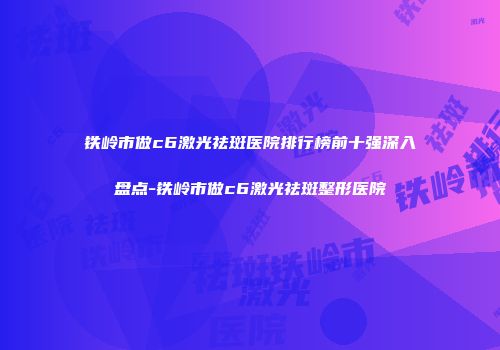 铁岭市做c6激光祛斑医院排行榜前十强深入盘点-铁岭市做c6激光祛斑整形医院