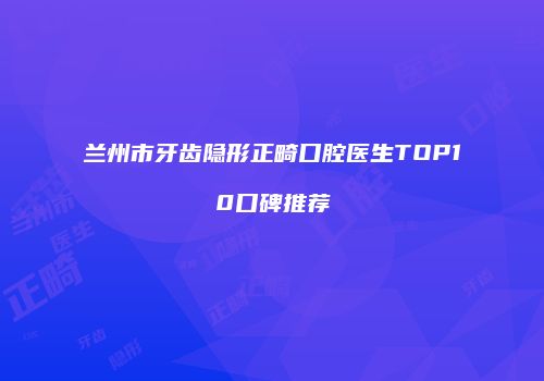 兰州市牙齿隐形正畸口腔医生TOP10口碑推荐