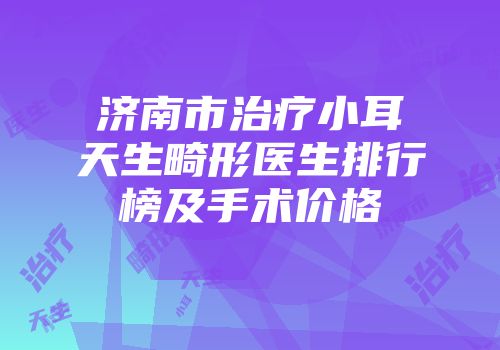 济南市治疗小耳天生畸形医生排行榜及手术价格