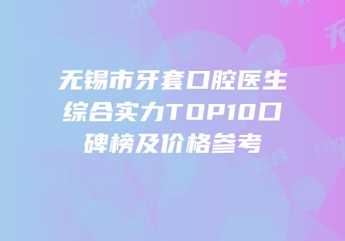 无锡市牙套口腔医生综合实力TOP10口碑榜及价格参考