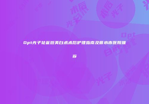 Opt光子祛雀斑美白术术后护理指南及丽水市医院推荐