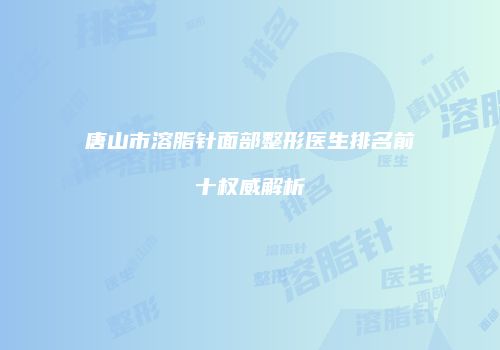 唐山市溶脂针面部整形医生排名前十权威解析