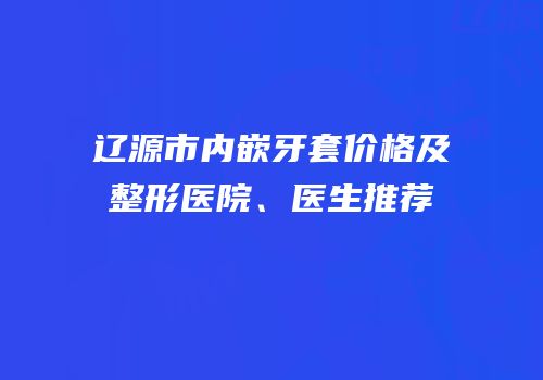 辽源市内嵌牙套价格及整形医院、医生推荐