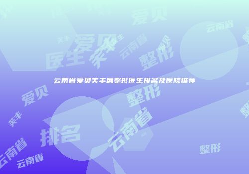 云南省爱贝芙丰唇整形医生排名及医院推荐
