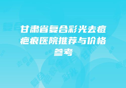 甘肃省复合彩光去痘疤痕医院推荐与价格参考