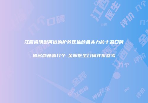 江西省阴道再造的护养医生综合实力前十名口碑排名都是哪几个-金辉医生口碑评价参考
