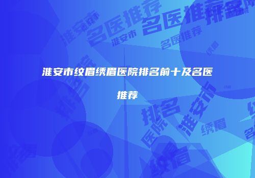 淮安市纹眉绣眉医院排名前十及名医推荐
