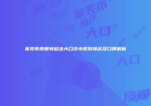 莱芜市皮瓣转移法大口改小医院排名及口碑解析